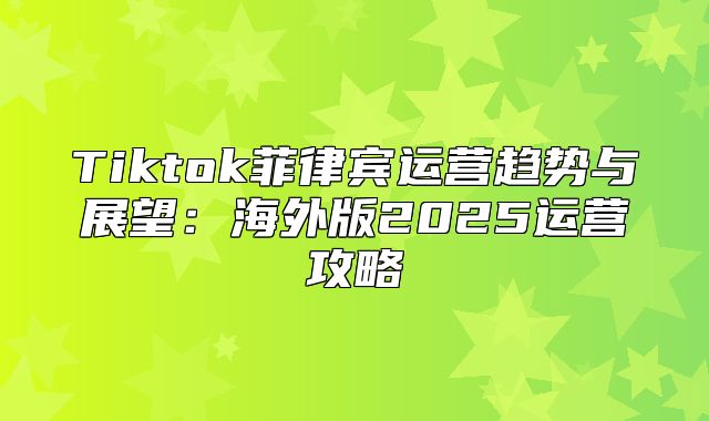 Tiktok菲律宾运营趋势与展望：海外版2025运营攻略