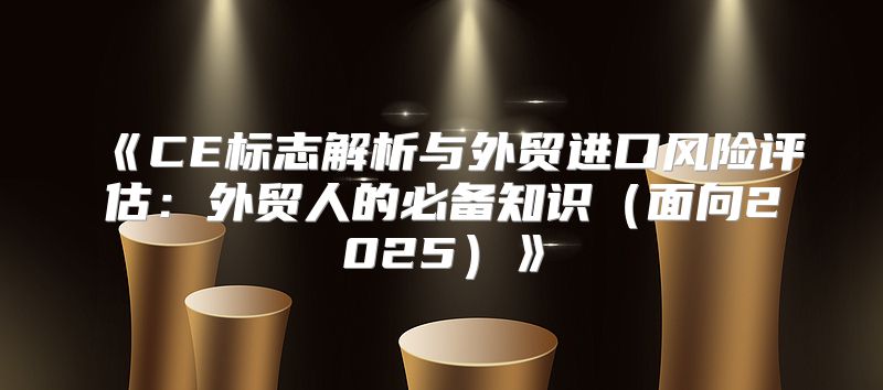 CE标志解析与外贸进口风险评估：外贸人的必备知识面向2025