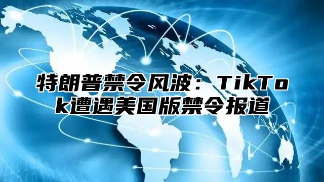 特朗普禁令风波：TikTok遭遇美国版禁令报道