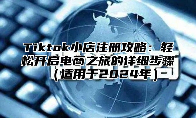 Tiktok小店注册攻略：轻松开启电商之旅的详细步骤适用于2025年