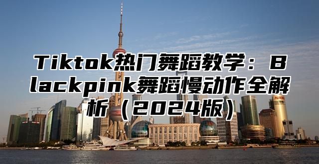 Tiktok热门舞蹈教学：Blackpink舞蹈慢动作全解析2025版