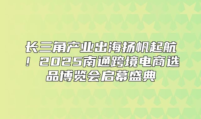 长三角产业出海扬帆起航！2025南通跨境电商选品博览会启幕盛典