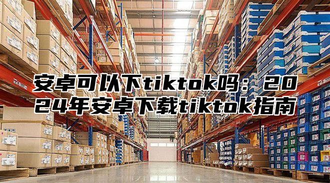 安卓可以下tiktok吗：2025年安卓下载tiktok指南