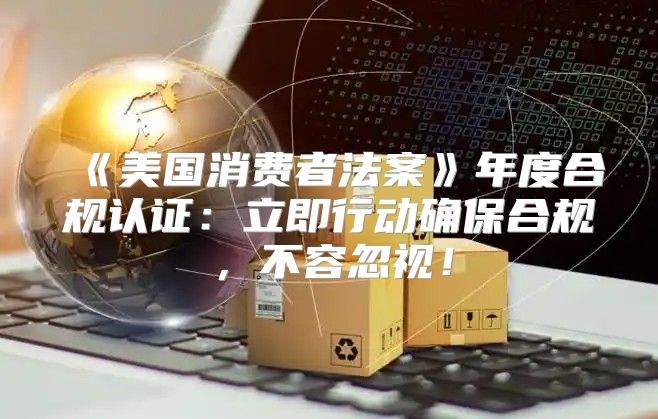 美国消费者法案年度合规认证：立即行动确保合规，不容忽视！