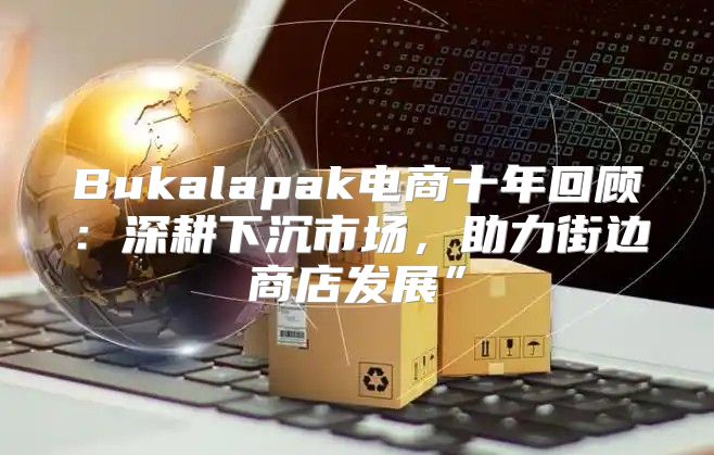 Bukalapak电商十年回顾：深耕下沉市场，助力街边商店发展”