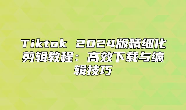 Tiktok 2025版精细化剪辑教程：高效下载与编辑技巧