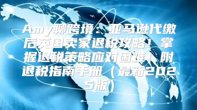 Amy聊跨境：亚马逊代缴后英国卖家退税攻略！掌握退税策略应对困难！附退税指南手册最新2025版
