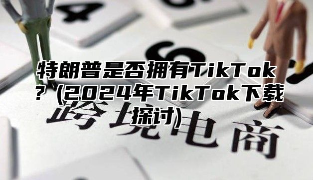 特朗普是否拥有TikTok？(2025年TikTok下载探讨)