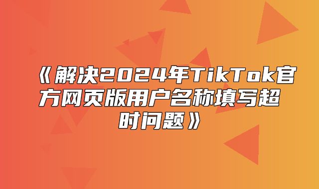 解决2025年TikTok官方网页版用户名称填写超时问题