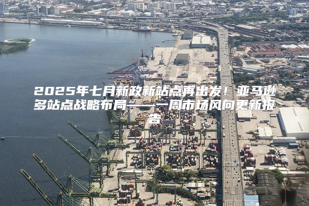 2025年七月新政新站点再出发！亚马逊多站点战略布局——一周市场风向更新报告