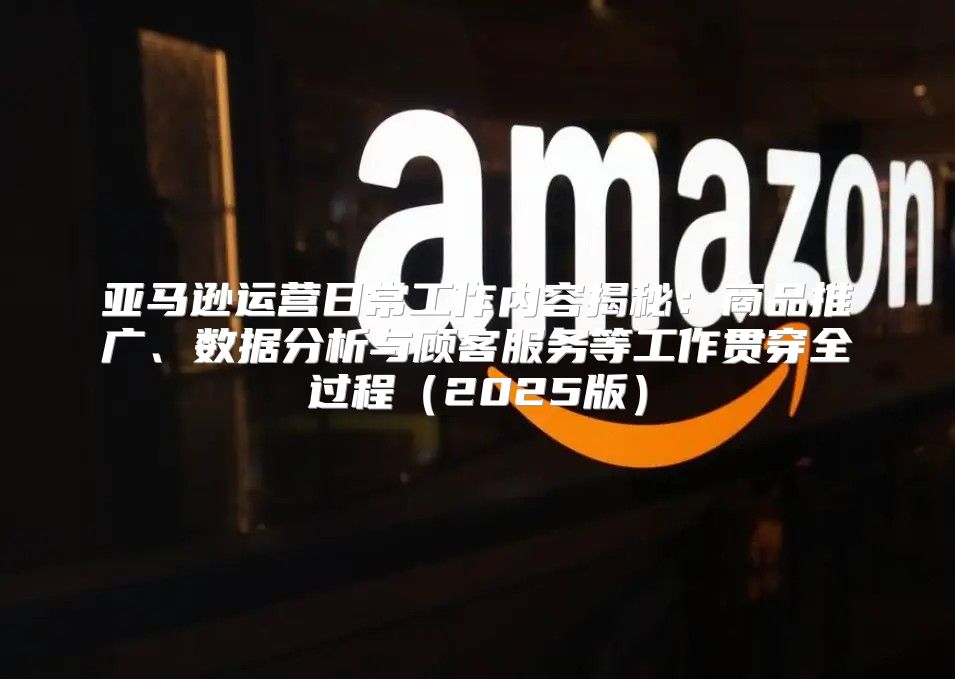 亚马逊运营日常工作内容揭秘：商品推广、数据分析与顾客服务等工作贯穿全过程2025版