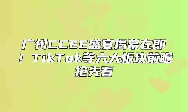 广州CCEE盛宴揭幕在即！TikTok等六大板块前瞻抢先看