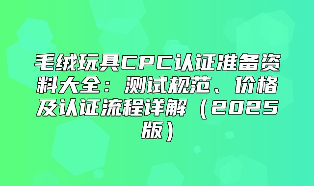 毛绒玩具CPC认证准备资料大全：测试规范、价格及认证流程详解2025版