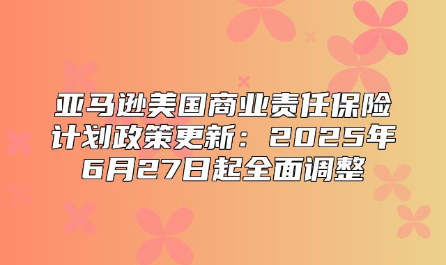 亚马逊美国商业责任保险计划政策更新：2025年6月27日起全面调整