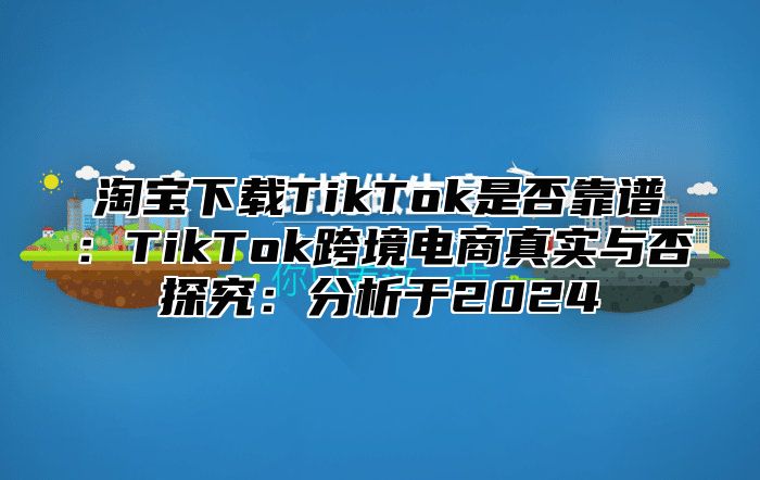 淘宝下载TikTok是否靠谱：TikTok跨境电商真实与否探究：分析于2025