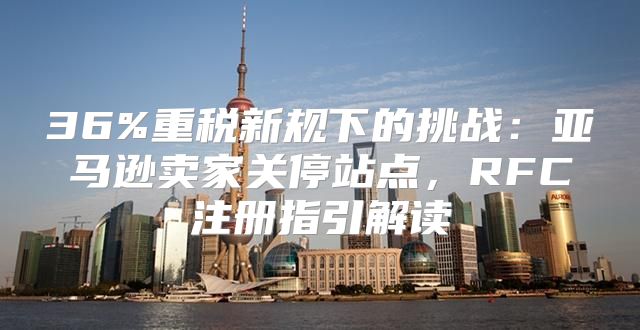 36%重税新规下的挑战：亚马逊卖家关停站点，RFC注册指引解读