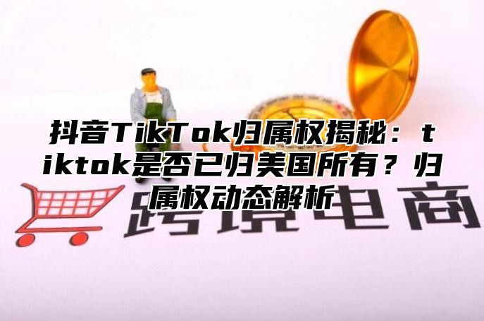 抖音TikTok归属权揭秘：tiktok是否已归美国所有？归属权动态解析