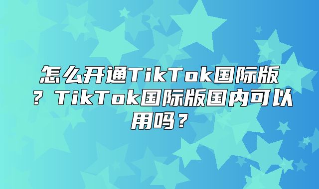 怎么开通TikTok国际版？TikTok国际版国内可以用吗？