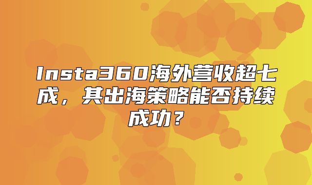 Insta360海外营收超七成，其出海策略能否持续成功？