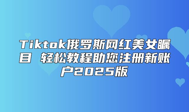 Tiktok俄罗斯网红美女瞩目 轻松教程助您注册新账户2025版