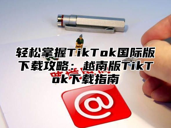 轻松掌握TikTok国际版下载攻略：越南版TikTok下载指南
