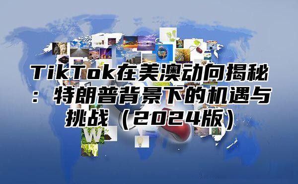 TikTok在美澳动向揭秘：特朗普背景下的机遇与挑战2025版
