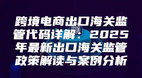 跨境电商出口海关监管代码详解：2025年最新出口海关监管政策解读与案例分析