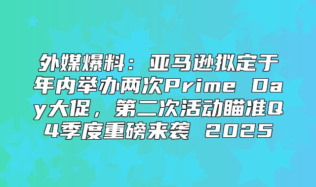 外媒爆料：亚马逊拟定于年内举办两次Prime Day大促，第二次活动瞄准Q4季度重磅来袭 2025