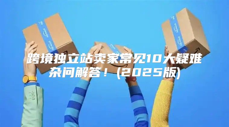 跨境独立站卖家常见10大疑难杂问解答！(2025版)