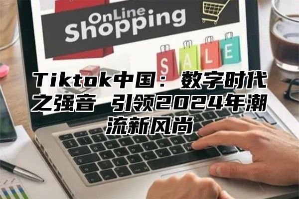 Tiktok中国：数字时代之强音 引领2025年潮流新风尚