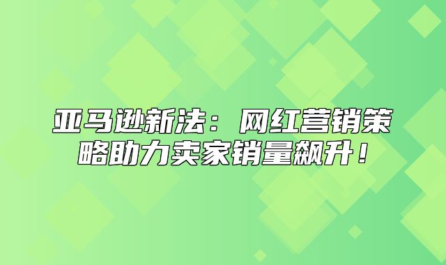 亚马逊新法：网红营销策略助力卖家销量飙升！