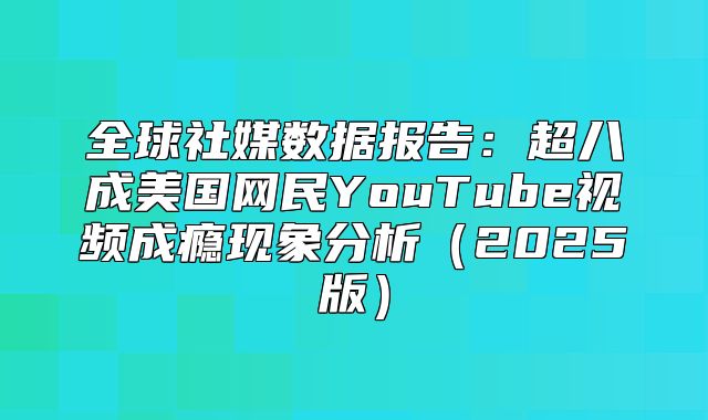 全球社媒数据报告：超八成美国网民YouTube视频成瘾现象分析2025版