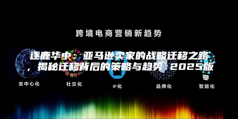 逐鹿华中：亚马逊卖家的战略迁移之路，揭秘迁移背后的策略与趋势 2025版