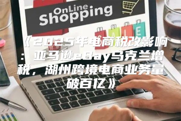 2025年电商税改影响：亚马逊eBay乌克兰增税，湖州跨境电商业务量破百亿