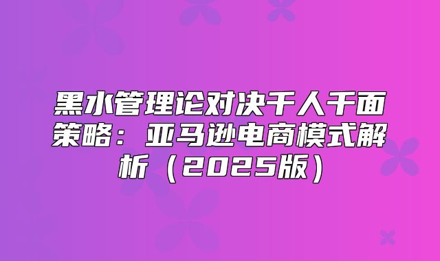 黑水管理论对决千人千面策略：亚马逊电商模式解析2025版