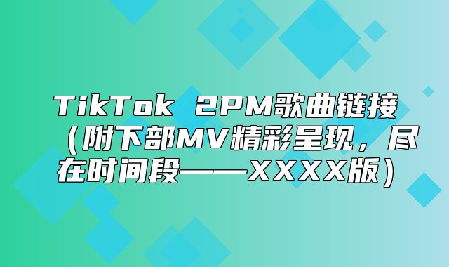 TikTok 2PM歌曲链接附下部MV精彩呈现，尽在时间段——XXXX版