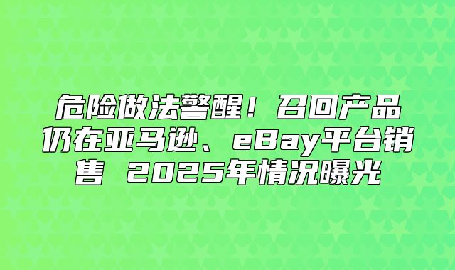危险做法警醒！召回产品仍在亚马逊、eBay平台销售 2025年情况曝光