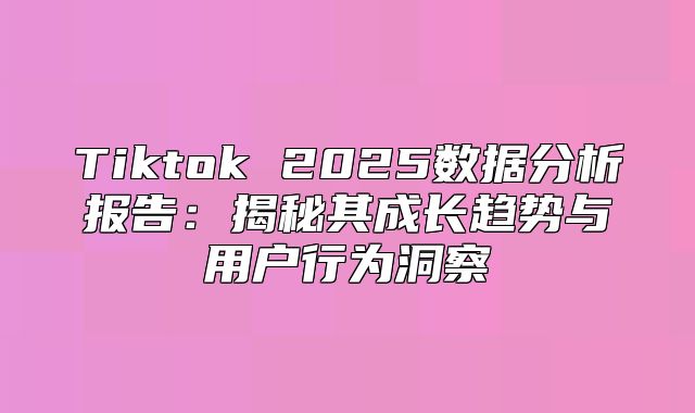 Tiktok 2025数据分析报告：揭秘其成长趋势与用户行为洞察
