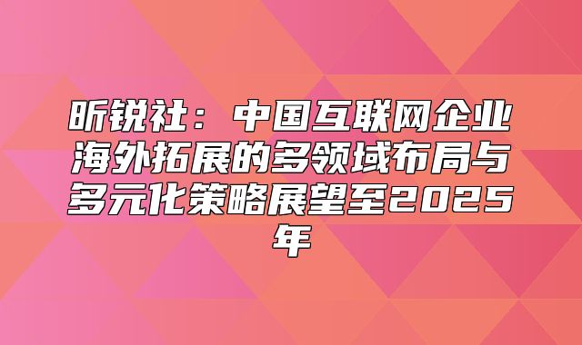 昕锐社：中国互联网企业海外拓展的多领域布局与多元化策略展望至2025年