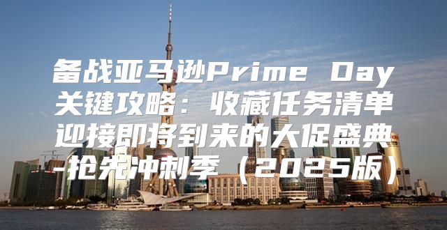 备战亚马逊Prime Day关键攻略：收藏任务清单迎接即将到来的大促盛典-抢先冲刺季2025版
