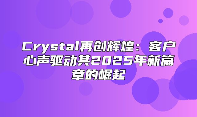 Crystal再创辉煌：客户心声驱动其2025年新篇章的崛起