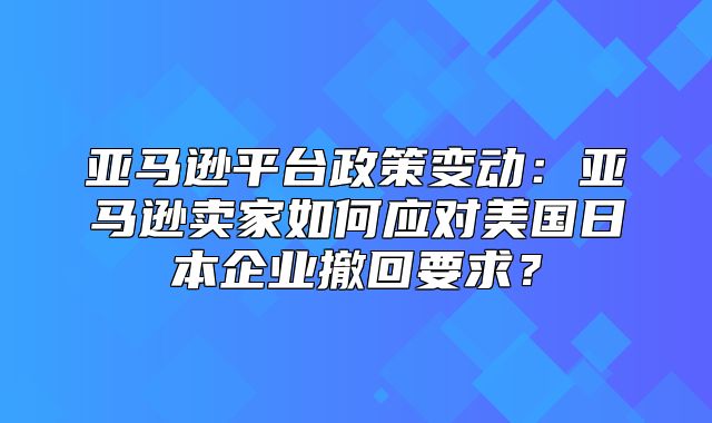 亚马逊平台政策变动：亚马逊卖家如何应对美国日本企业撤回要求？