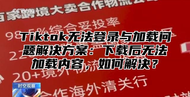 Tiktok无法登录与加载问题解决方案：下载后无法加载内容，如何解决？