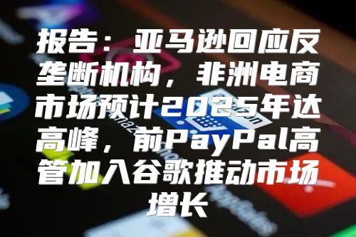 报告：亚马逊回应反垄断机构，非洲电商市场预计2025年达高峰，前PayPal高管加入谷歌推动市场增长