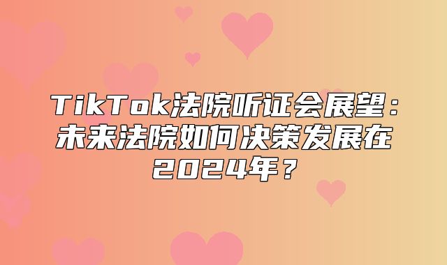 TikTok法院听证会展望：未来法院如何决策发展在2025年？