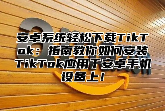 安卓系统轻松下载TikTok：指南教你如何安装TikTok应用于安卓手机设备上！