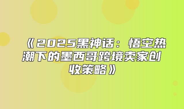 2025黑神话：悟空热潮下的墨西哥跨境卖家创收策略
