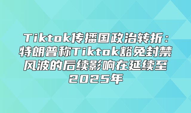 Tiktok传播国政治转折：特朗普称Tiktok豁免封禁风波的后续影响在延续至2025年