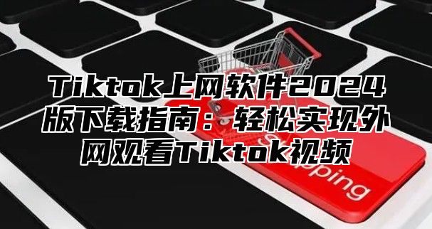 Tiktok上网软件2025版下载指南：轻松实现外网观看Tiktok视频