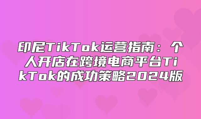 印尼TikTok运营指南：个人开店在跨境电商平台TikTok的成功策略2025版